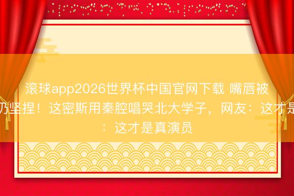 滚球app2026世界杯中国官网下载 嘴唇被火灼伤仍坚捏！这密斯用秦腔唱哭北大学子，网友：这才是真演员