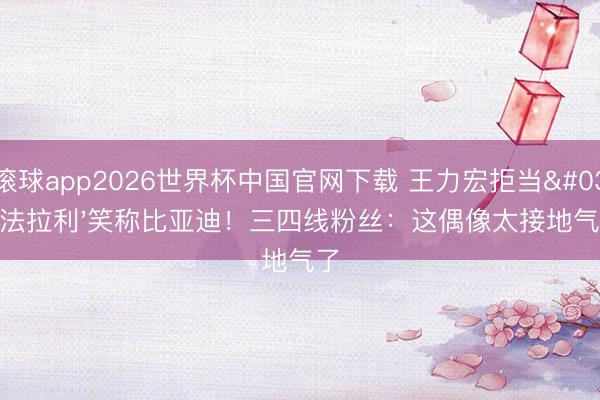 滚球app2026世界杯中国官网下载 王力宏拒当'法拉利'笑称比亚迪！三四线粉丝：这偶像太接地气了