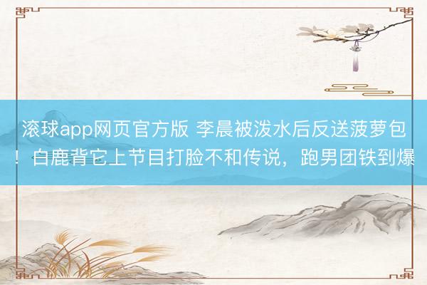 滚球app网页官方版 李晨被泼水后反送菠萝包！白鹿背它上节目打脸不和传说，跑男团铁到爆