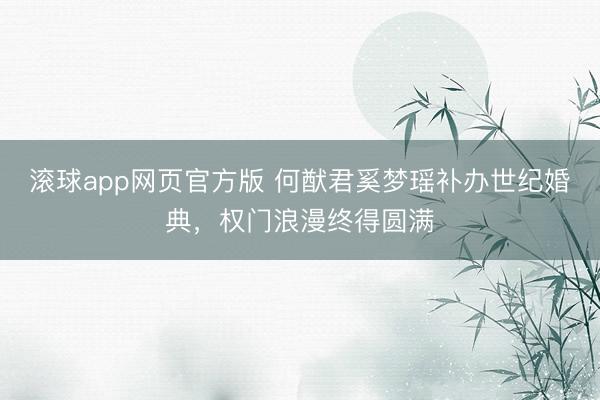 滚球app网页官方版 何猷君奚梦瑶补办世纪婚典,权门浪漫终得圆满