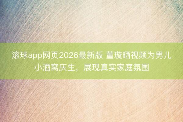 滚球app网页2026最新版 董璇晒视频为男儿小酒窝庆生,展现真实家庭氛围