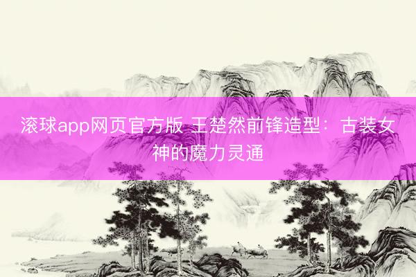 滚球app网页官方版 王楚然前锋造型:古装女神的魔力灵通