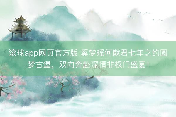 滚球app网页官方版 奚梦瑶何猷君七年之约圆梦古堡,双向奔赴深情非权门盛宴!