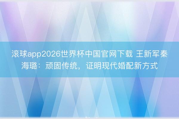 滚球app2026世界杯中国官网下载 王新军秦海璐：顽固传统，证明现代婚配新方式
