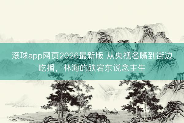 滚球app网页2026最新版 从央视名嘴到街边吃播,林海的跌宕东说念主生