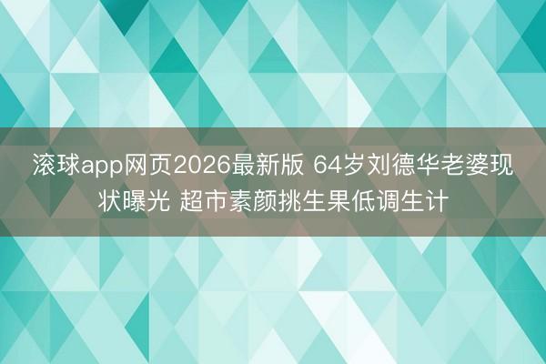 滚球app网页2026最新版 64岁刘德华老婆现状曝光 超市素颜挑生果低调生计