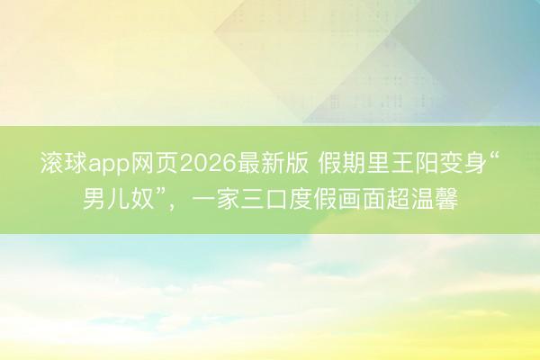 滚球app网页2026最新版 假期里王阳变身“男儿奴”,一家三口度假画面超温馨