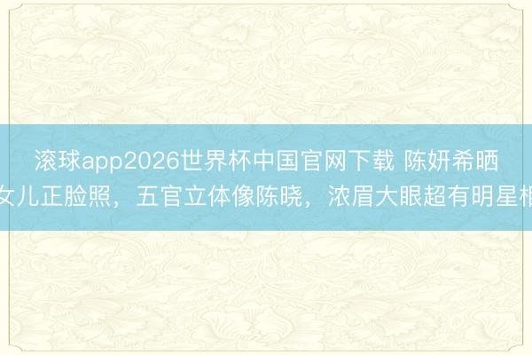 滚球app2026世界杯中国官网下载 陈妍希晒女儿正脸照，五官立体像陈晓，浓眉大眼超有明星相