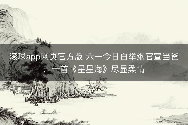 滚球app网页官方版 六一今日白举纲官宣当爸,一首《星星海》尽显柔情