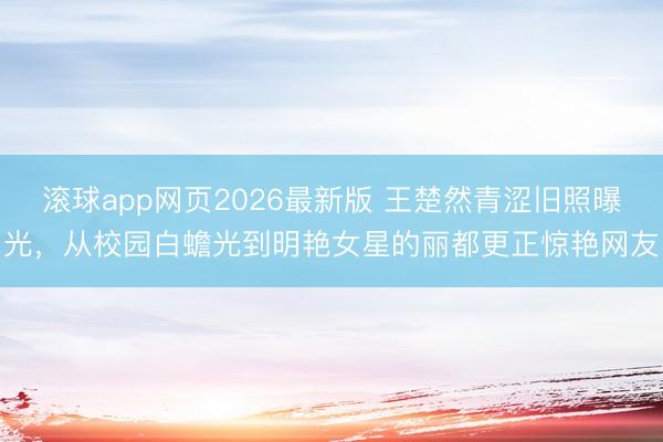 滚球app网页2026最新版 王楚然青涩旧照曝光,从校园白蟾光到明艳女星的丽都更正惊艳网友