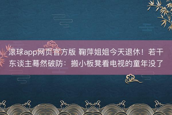 滚球app网页官方版 鞠萍姐姐今天退休!若干东谈主蓦然破防:搬小板凳看电视的童年没了