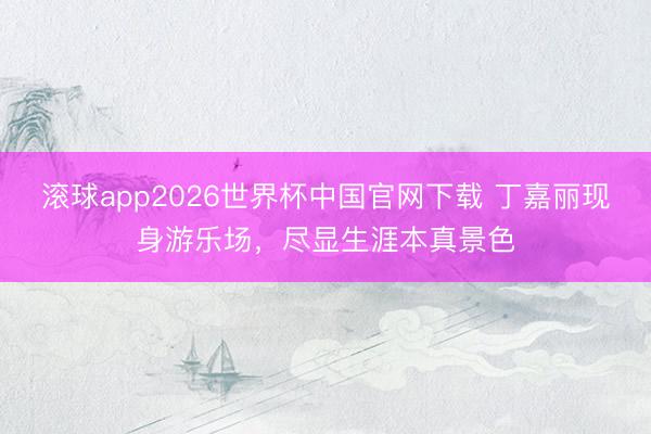 滚球app2026世界杯中国官网下载 丁嘉丽现身游乐场,尽显生涯本真景色