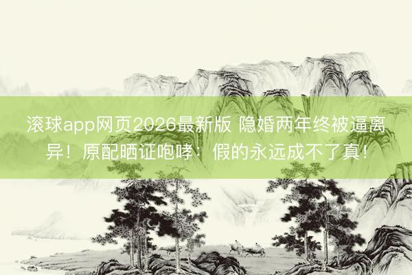 滚球app网页2026最新版 隐婚两年终被逼离异！原配晒证咆哮：假的永远成不了真！
