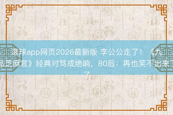 滚球app网页2026最新版 李公公走了!《九品芝麻官》经典对骂成绝响,80后:再也笑不出来了