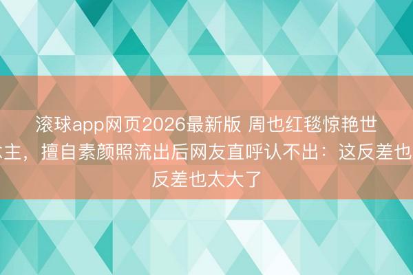 滚球app网页2026最新版 周也红毯惊艳世东说念主,擅自素颜照流出后网友直呼认不出:这反差也太大了