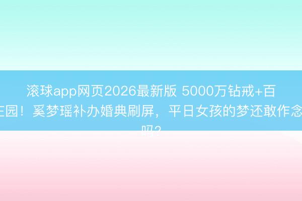 滚球app网页2026最新版 5000万钻戒+百年庄园！奚梦瑶补办婚典刷屏，平日女孩的梦还敢作念吗？