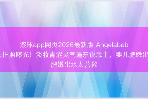 滚球app网页2026最新版 Angelababy早年街头旧照曝光!淡妆青涩灵气逼东说念主,婴儿肥嫩出水太营救