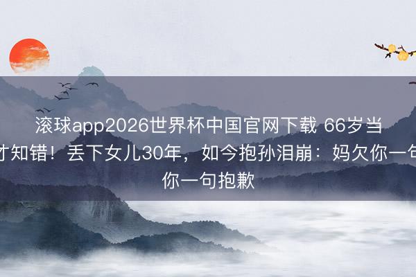 滚球app2026世界杯中国官网下载 66岁当奶奶才知错!丢下女儿30年,如今抱孙泪崩:妈欠你一句抱歉