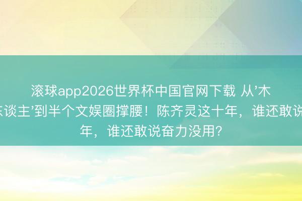 滚球app2026世界杯中国官网下载 从'木头好意思东谈主'到半个文娱圈撑腰!陈齐灵这十年,谁还敢说奋力没用?