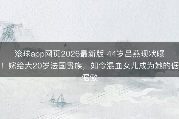 滚球app网页2026最新版 44岁吕燕现状曝光!嫁给大20岁法国贵族,如今混血女儿成为她的倨傲