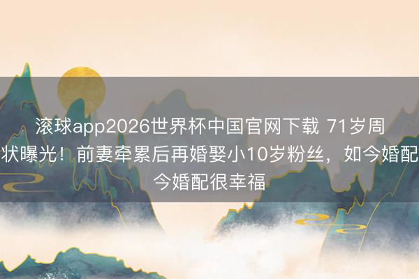 滚球app2026世界杯中国官网下载 71岁周里京现状曝光!前妻牵累后再婚娶小10岁粉丝,如今婚配很幸福