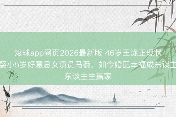 滚球app网页2026最新版 46岁王泷正现状曝光!娶小5岁好意思女演员马薇,如今婚配幸福成东谈主生赢家