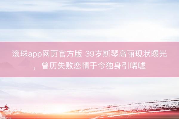 滚球app网页官方版 39岁斯琴高丽现状曝光，曾历失败恋情于今独身引唏嘘