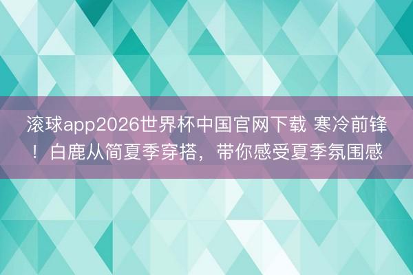 滚球app2026世界杯中国官网下载 寒冷前锋!白鹿从简夏季穿搭,带你感受夏季氛围感