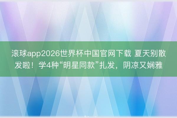 滚球app2026世界杯中国官网下载 夏天别散发啦!学4种“明星同款”扎发,阴凉又娴雅