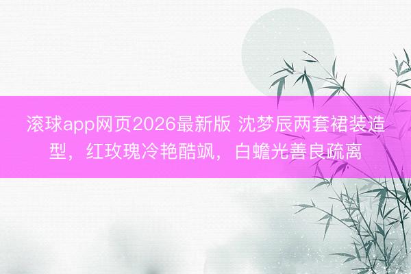滚球app网页2026最新版 沈梦辰两套裙装造型,红玫瑰冷艳酷飒,白蟾光善良疏离