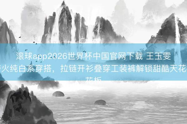 滚球app2026世界杯中国官网下载 王玉雯带火纯白系穿搭,拉链开衫叠穿工装裤解锁甜酷天花板