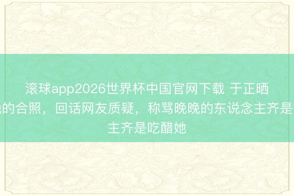 滚球app2026世界杯中国官网下载 于正晒与晚晚的合照,回话网友质疑,称骂晚晚的东说念主齐是吃醋她