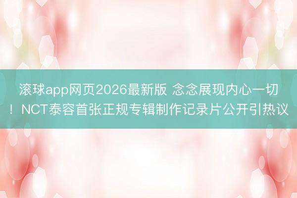 滚球app网页2026最新版 念念展现内心一切!NCT泰容首张正规专辑制作记录片公开引热议
