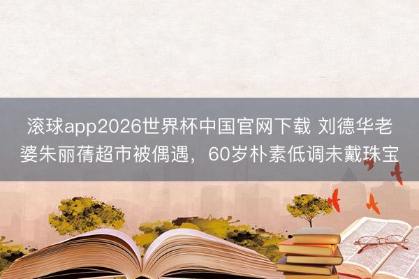 滚球app2026世界杯中国官网下载 刘德华老婆朱丽蒨超市被偶遇,60岁朴素低调未戴珠宝