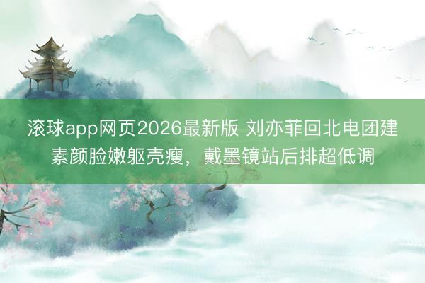 滚球app网页2026最新版 刘亦菲回北电团建素颜脸嫩躯壳瘦，戴墨镜站后排超低调