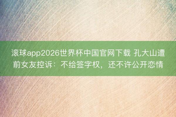 滚球app2026世界杯中国官网下载 孔大山遭前女友控诉:不给签字权,还不许公开恋情