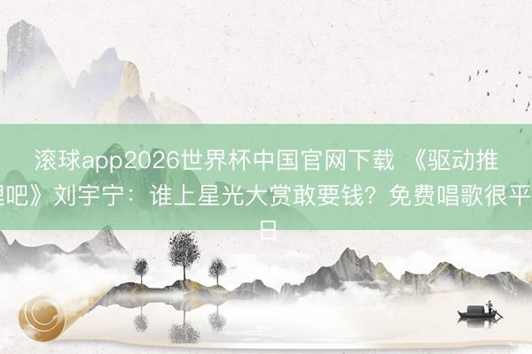 滚球app2026世界杯中国官网下载 《驱动推理吧》刘宇宁：谁上星光大赏敢要钱？免费唱歌很平日