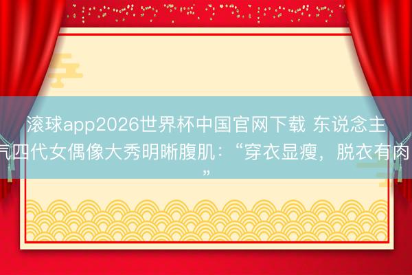 滚球app2026世界杯中国官网下载 东说念主气四代女偶像大秀明晰腹肌：“穿衣显瘦，脱衣有肉”