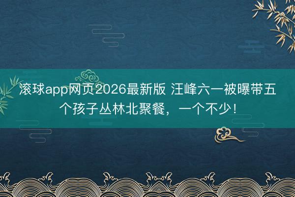 滚球app网页2026最新版 汪峰六一被曝带五个孩子丛林北聚餐，一个不少！