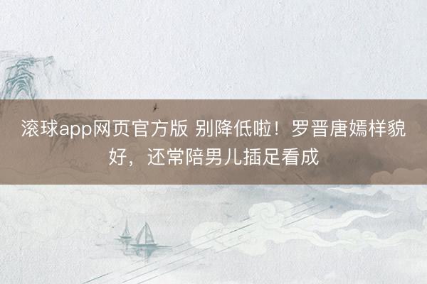 滚球app网页官方版 别降低啦!罗晋唐嫣样貌好,还常陪男儿插足看成