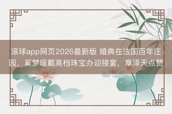 滚球app网页2026最新版 婚典在法国百年庄园,奚梦瑶戴高档珠宝办迎接宴,章泽天点赞
