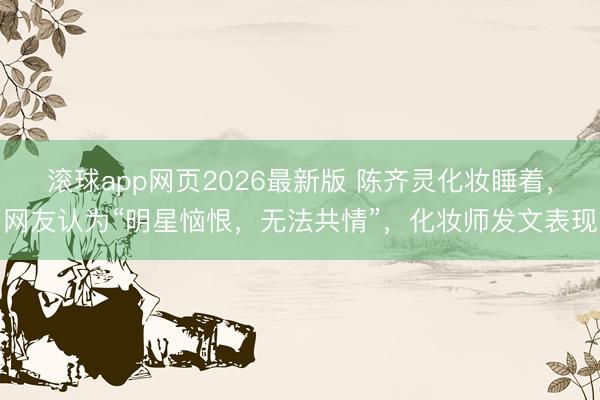 滚球app网页2026最新版 陈齐灵化妆睡着，网友认为“明星恼恨，无法共情”，化妆师发文表现