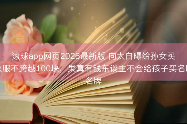 滚球app网页2026最新版 向太自曝给孙女买衣服不跨越100块,果真有钱东谈主不会给孩子买名牌