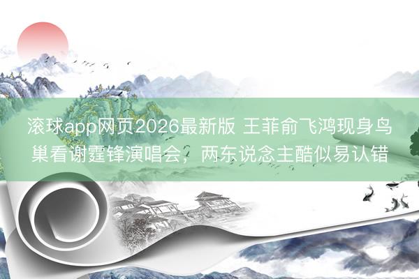 滚球app网页2026最新版 王菲俞飞鸿现身鸟巢看谢霆锋演唱会，两东说念主酷似易认错