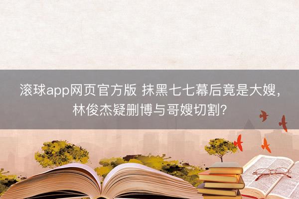 滚球app网页官方版 抹黑七七幕后竟是大嫂,林俊杰疑删博与哥嫂切割?