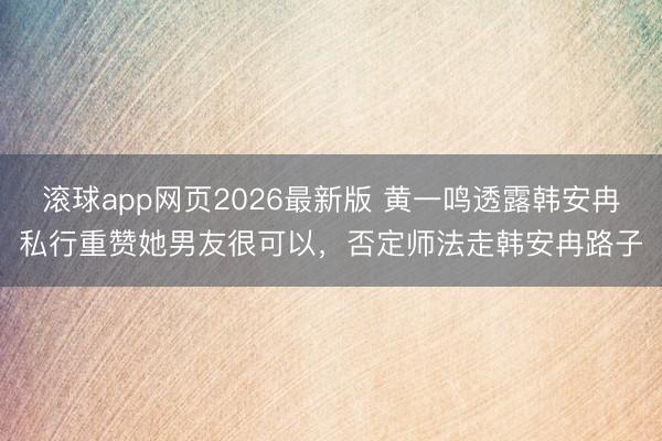 滚球app网页2026最新版 黄一鸣透露韩安冉私行重赞她男友很可以,否定师法走韩安冉路子