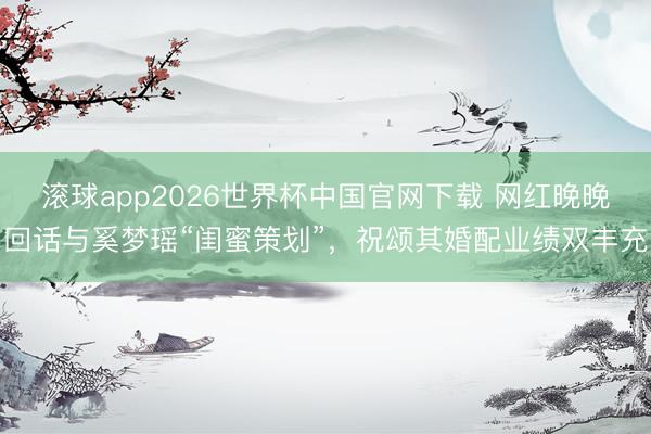 滚球app2026世界杯中国官网下载 网红晚晚回话与奚梦瑶“闺蜜策划”,祝颂其婚配业绩双丰充