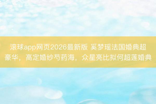 滚球app网页2026最新版 奚梦瑶法国婚典超豪华,高定婚纱芍药海,众星亮比拟何超莲婚典