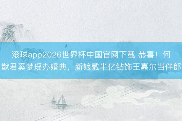 滚球app2026世界杯中国官网下载 恭喜！何猷君奚梦瑶办婚典，新娘戴半亿钻饰王嘉尔当伴郎