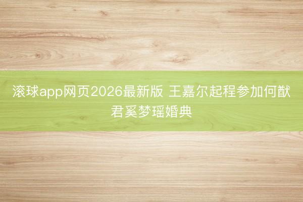 滚球app网页2026最新版 王嘉尔起程参加何猷君奚梦瑶婚典